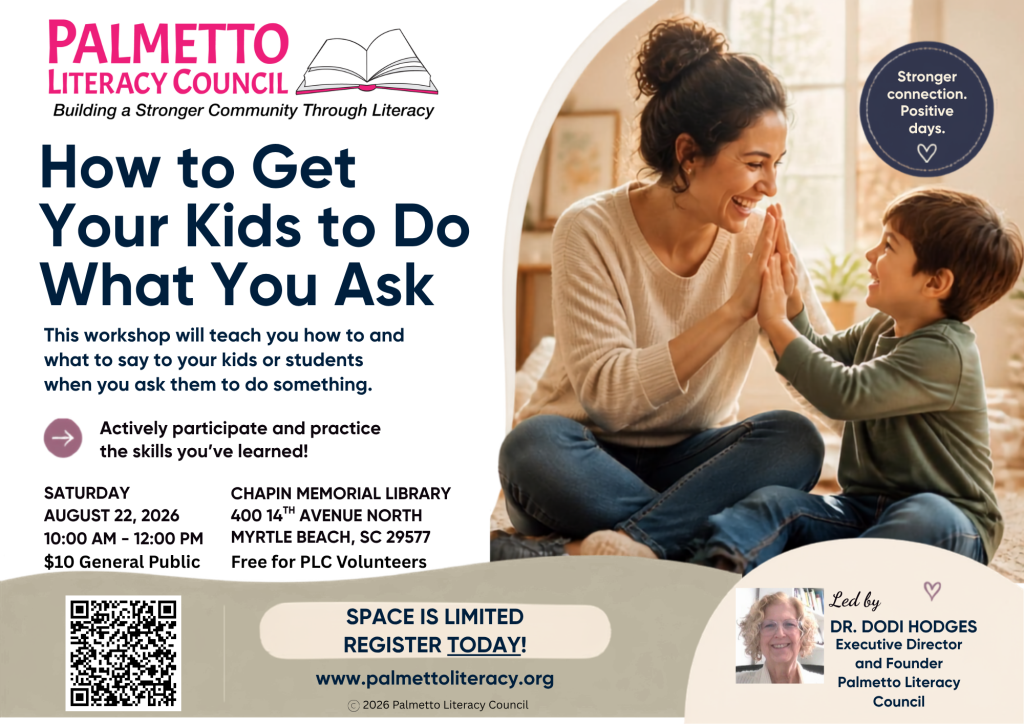 How to Get Your Kids to Do What You Ask This workshop will teach you how to and what to say to your kids or students when you ask them to do something. Actively participate and practice the skills you've learned! SATURDAY AUGUST 22, 2026 10:00 AM - 12:00 PM $10 General Public CHAPIN MEMORIAL LIBRARY 400 14TH AVENUE NORTH MYRTLE BEACH, SC 29577 Free for PLC Volunteers SPACE IS LIMITED REGISTER TODAY! www.palmettoliteracy.org © 2026 Palmetto Literacy Council Stronger connection. Positive days. Led by DR. DODI HODGES Executive Director and Founder Palmetto Literacy Council